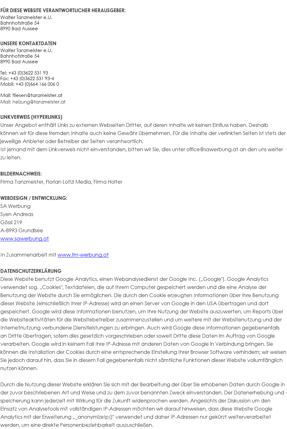 FÜR DIESE WEBSITE VERANTWORTLICHER HERAUSGEBER: Walter Tanzmeister e.U. Bahnhofstraße 54 8990 Bad Aussee UNSERE KONTAKTDATEN Walter Tanzmeister e.U. Bahnhofstraße 54 8990 Bad Aussee Tel: +43 (0)3622 531 93 Fax: +43 (0)3622 531 93-4 Mobil: +43 (0)664 166 006 0 Mail: fliesen@tanzmeister.at Mail: heizung@tanzmeister.at LINKVERWEIS (HYPERLINKS) Unser Angebot enthält Links zu externen Webseiten Dritter, auf deren Inhalte wir keinen Einfluss haben. Deshalb können wir für diese fremden Inhalte auch keine Gewähr übernehmen. Für die Inhalte der verlinkten Seiten ist stets der jeweilige Anbieter oder Betreiber der Seiten verantwortlich. Ist jemand mit dem Linkverweis nicht einverstanden, bitten wir Sie, dies unter office@sawerbung.at an den uns weiter zu leiten. BILDERNACHWEIS: Firma Tanzmeister, Florian Loitzl Media, Firma Holter WEBDESIGN / ENTWICKLUNG: SA Werbung Syen Andreas Gössl 219 A-8993 Grundlsee www.sawerbung.at In Zusammenarbeit mit www.fm-werbung.at DATENSCHUTZERKLÄRUNG Diese Website benutzt Google Analytics, einen Webanalysedienst der Google Inc. („Google"). Google Analytics verwendet sog. „Cookies", Textdateien, die auf Ihrem Computer gespeichert werden und die eine Analyse der Benutzung der Website durch Sie ermöglichen. Die durch den Cookie erzeugten Informationen über Ihre Benutzung dieser Website (einschließlich Ihrer IP-Adresse) wird an einen Server von Google in den USA übertragen und dort gespeichert. Google wird diese Informationen benutzen, um Ihre Nutzung der Website auszuwerten, um Reports über die Websiteaktivitäten für die Websitebetreiber zusammenzustellen und um weitere mit der Websitenutzung und der Internetnutzung verbundene Dienstleistungen zu erbringen. Auch wird Google diese Informationen gegebenenfalls an Dritte übertragen, sofern dies gesetzlich vorgeschrieben oder soweit Dritte diese Daten im Auftrag von Google verarbeiten. Google wird in keinem Fall Ihre IP-Adresse mit anderen Daten von Google in Verbindung bringen. Sie können die Installation der Cookies durch eine entsprechende Einstellung Ihrer Browser Software verhindern; wir weisen Sie jedoch darauf hin, dass Sie in diesem Fall gegebenenfalls nicht sämtliche Funktionen dieser Website vollumfänglich nutzen können. Durch die Nutzung dieser Website erklären Sie sich mit der Bearbeitung der über Sie erhobenen Daten durch Google in der zuvor beschriebenen Art und Weise und zu dem zuvor benannten Zweck einverstanden. Der Datenerhebung und -speicherung kann jederzeit mit Wirkung für die Zukunft widersprochen werden. Angesichts der Diskussion um den Einsatz von Analysetools mit vollständigen IP-Adressen möchten wir darauf hinweisen, dass diese Website Google Analytics mit der Erweiterung „_anonymizeIp()" verwendet und daher IP-Adressen nur gekürzt weiterverarbeitet werden, um eine direkte Personenbeziehbarkeit auszuschließen.