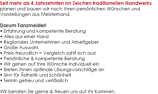 Seit mehr als 4 Jahrzehnten im Zeichen traditionellen Handwerks planen und bauen wir nach Ihren persönlichen Wünschen und Vorstellungen aus Meisterhand. Darum Tanzmeister! • Erfahrung und kompetente Beratung • Alles aus einer Hand • Regionales Unternehmen und Arbeitgeber • Große Auswahl • Preis-freundlich = Vergleich zahlt sich aus! • Persönliche & kompetente Beratung  • Wir gehen auf Ihre Wünsche individuell ein  • Bieten Ihnen optimale Lösungsvorschläge an • Sinn für Ästhetik und Schönheit • Termin getreu und verlässlich Wir beraten Sie gerne & freuen uns auf Ihr Kommen.